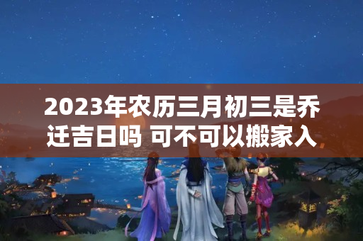 2023年农历三月初三是乔迁吉日吗 可不可以搬家入宅