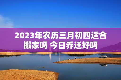 2023年农历三月初四适合搬家吗 今日乔迁好吗