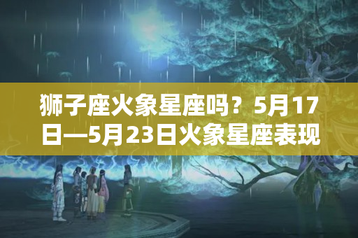 狮子座火象星座吗？5月17日—5月23日火象星座表现：白羊座、狮子座、射手座