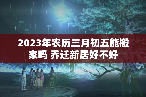 2023年农历三月初五能搬家吗 乔迁新居好不好