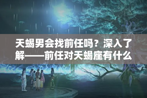 天蝎男会找前任吗？深入了解——前任对天蝎座有什么样的影响？天蝎前任的威胁指数