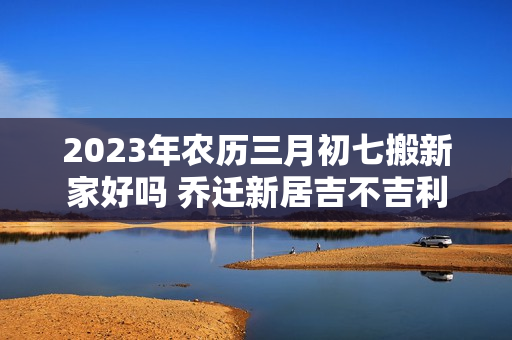 2023年农历三月初七搬新家好吗 乔迁新居吉不吉利