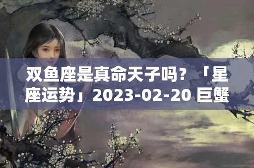 双鱼座是真命天子吗？「星座运势」2023-02-20 巨蟹座事业运普通，射手座感情用事！