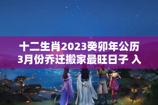 十二生肖2023癸卯年公历3月份乔迁搬家最旺日子 入宅吉日查询