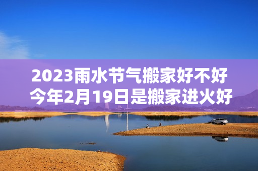 2023雨水节气搬家好不好 今年2月19日是搬家进火好日子吗