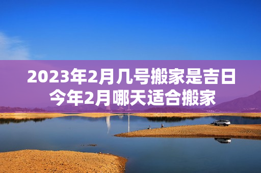 2023年2月几号搬家是吉日 今年2月哪天适合搬家