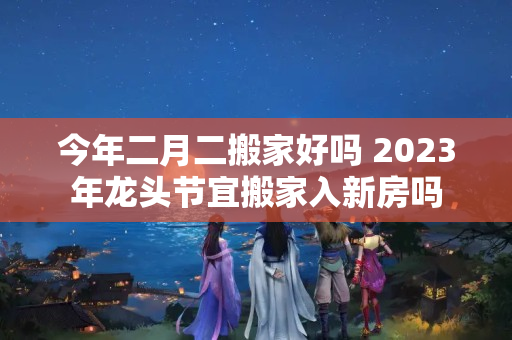 今年二月二搬家好吗 2023年龙头节宜搬家入新房吗