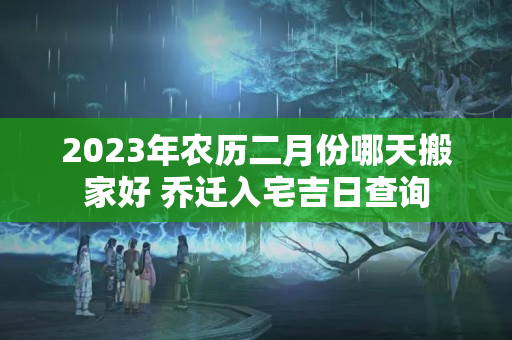 2023年农历二月份哪天搬家好 乔迁入宅吉日查询