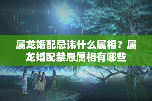 属龙婚配忌讳什么属相？属龙婚配禁忌属相有哪些