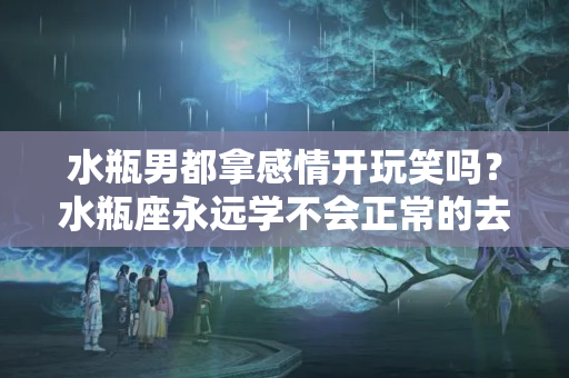 水瓶男都拿感情开玩笑吗？水瓶座永远学不会正常的去爱一个人 而且神经质