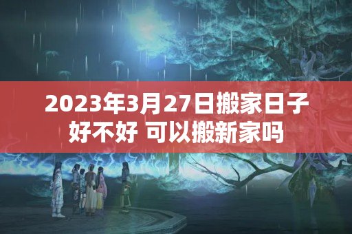 2023年3月27日搬家日子好不好 可以搬新家吗