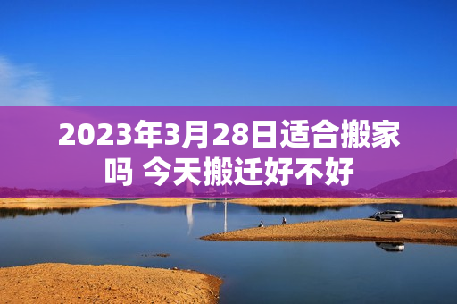 2023年3月28日适合搬家吗 今天搬迁好不好