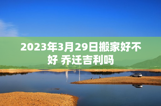 2023年3月29日搬家好不好 乔迁吉利吗