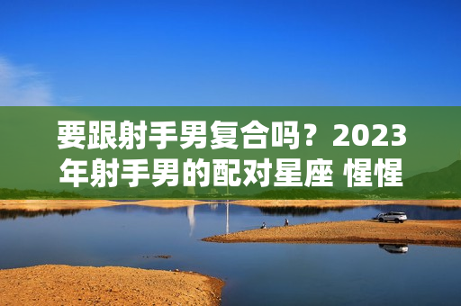 要跟射手男复合吗？2023年射手男的配对星座 惺惺相惜一拍即合