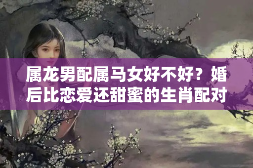 属龙男配属马女好不好？婚后比恋爱还甜蜜的生肖配对，财神不请自来！