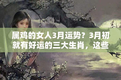 属鸡的女人3月运势？3月初就有好运的三大生肖，这些生肖3月初好运满满