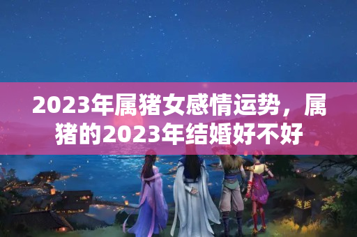 2023年属猪女感情运势，属猪的2023年结婚好不好