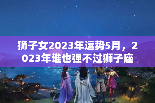 狮子女2023年运势5月，2023年谁也强不过狮子座