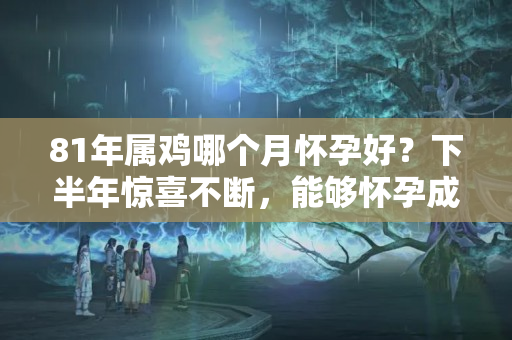 81年属鸡哪个月怀孕好？下半年惊喜不断，能够怀孕成功的三个生肖女