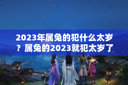 2023年属兔的犯什么太岁？属兔的2023就犯太岁了吗