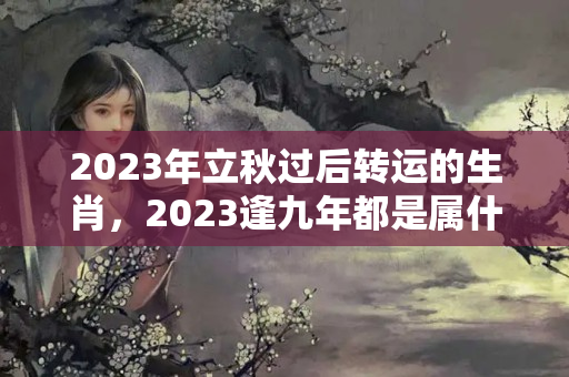 2023年立秋过后转运的生肖，2023逢九年都是属什么生肖？虚岁36是本命年吗