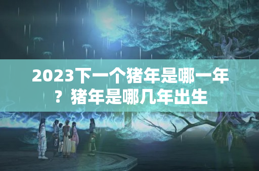 2023下一个猪年是哪一年？猪年是哪几年出生