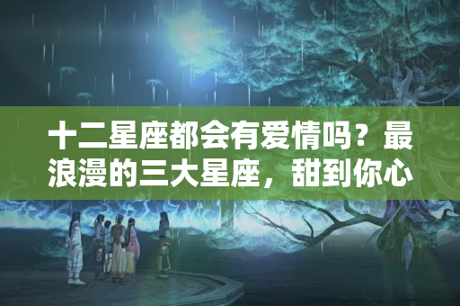 十二星座都会有爱情吗？最浪漫的三大星座，甜到你心里