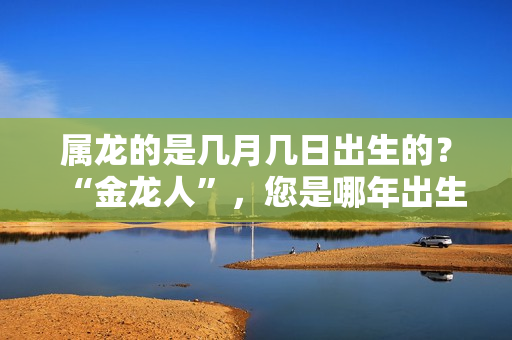 属龙的是几月几日出生的？“金龙人”，您是哪年出生的？看看是不是发财龙！