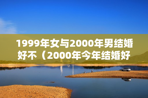 1999年女与2000年男结婚好不（2000年今年结婚好不好）