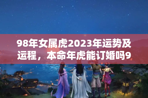 98年女属虎2023年运势及运程，本命年虎能订婚吗98年的