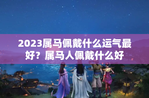 2023属马佩戴什么运气最好？属马人佩戴什么好