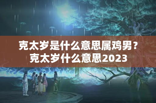 克太岁是什么意思属鸡男？克太岁什么意思2023