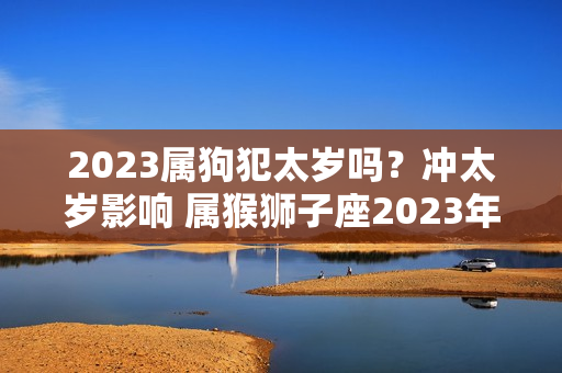 2023属狗犯太岁吗？冲太岁影响 属猴狮子座2023年运势如何