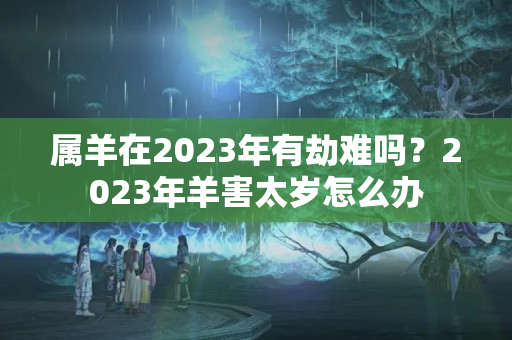 属羊在2023年有劫难吗？2023年羊害太岁怎么办