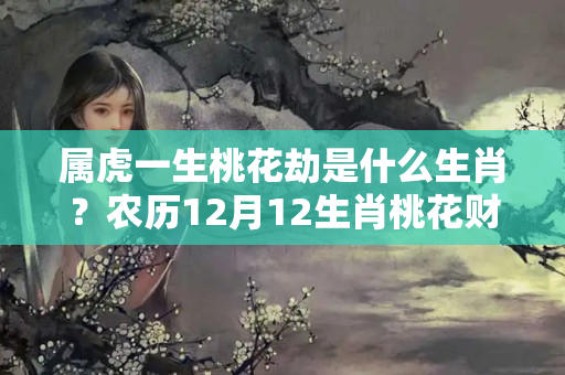 属虎一生桃花劫是什么生肖？农历12月12生肖桃花财运精准预测