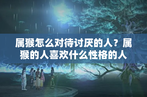 属猴怎么对待讨厌的人？属猴的人喜欢什么性格的人