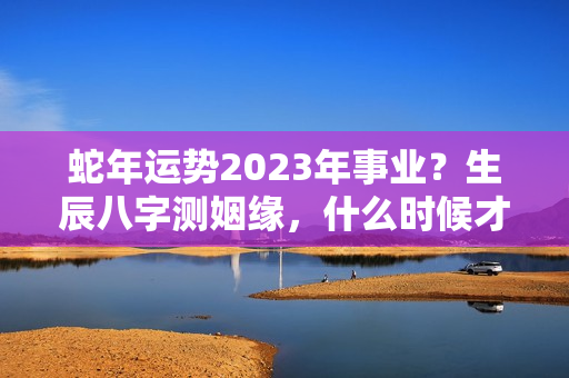 蛇年运势2023年事业？生辰八字测姻缘，什么时候才能婚姻幸福美满