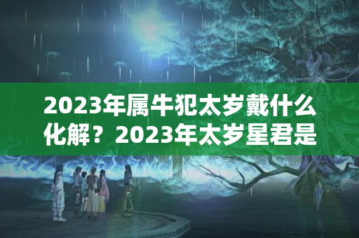 2023年属牛犯太岁戴什么化解？2023年太岁星君是谁