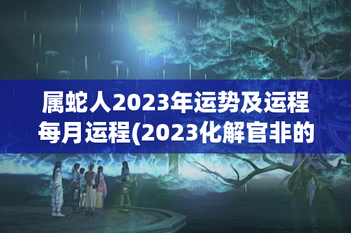 属蛇人2023年运势及运程每月运程(2023化解官非的方法)