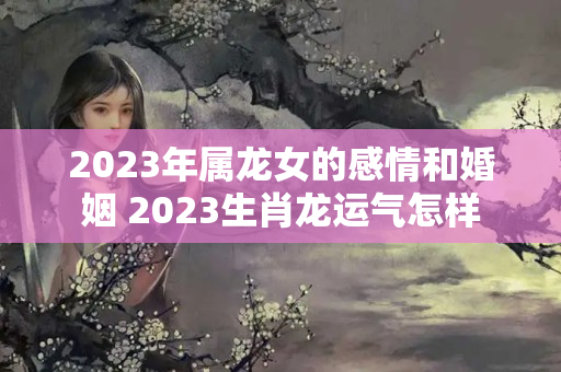 2023年属龙女的感情和婚姻 2023生肖龙运气怎样