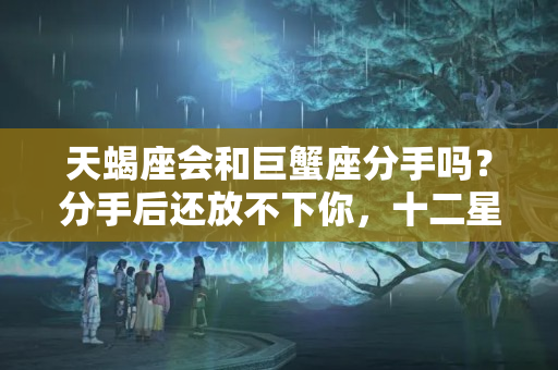 天蝎座会和巨蟹座分手吗？分手后还放不下你，十二星座会有哪些表现呢？狮子别再别扭了