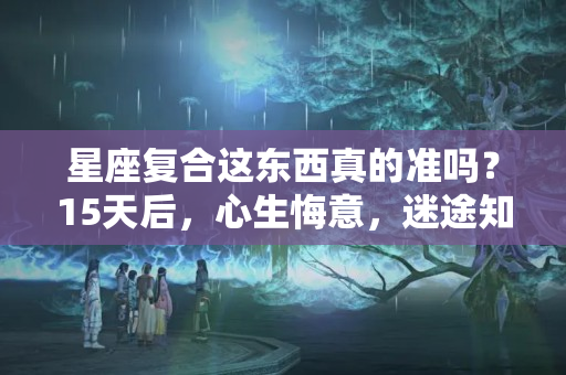 星座复合这东西真的准吗？15天后，心生悔意，迷途知返，3星座只求复合，余生温柔相伴