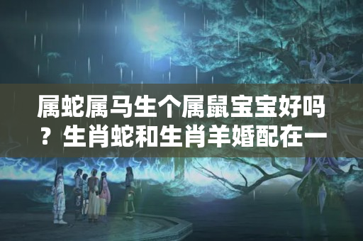 属蛇属马生个属鼠宝宝好吗？生肖蛇和生肖羊婚配在一起是这样的！