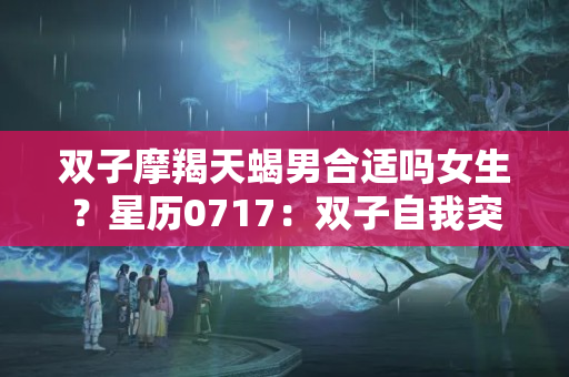 双子摩羯天蝎男合适吗女生？星历0717：双子自我突破 天蝎释放疲惫感