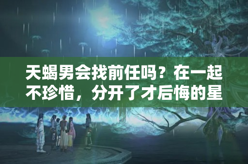 天蝎男会找前任吗？在一起不珍惜，分开了才后悔的星座男，来不及怀念，一切已经离去