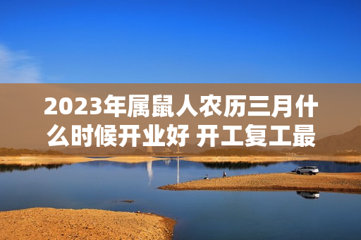 2023年属鼠人农历三月什么时候开业好 开工复工最佳日期