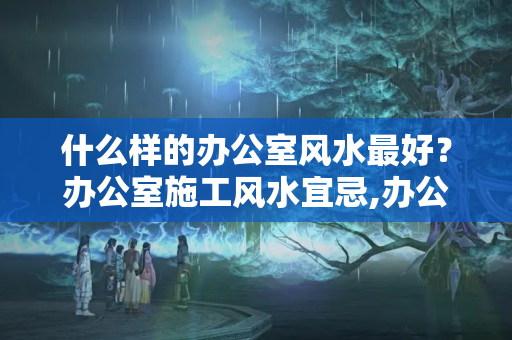 什么样的办公室风水最好？办公室施工风水宜忌,办公室装修施工建议