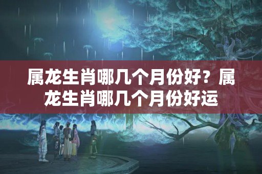 属龙生肖哪几个月份好？属龙生肖哪几个月份好运