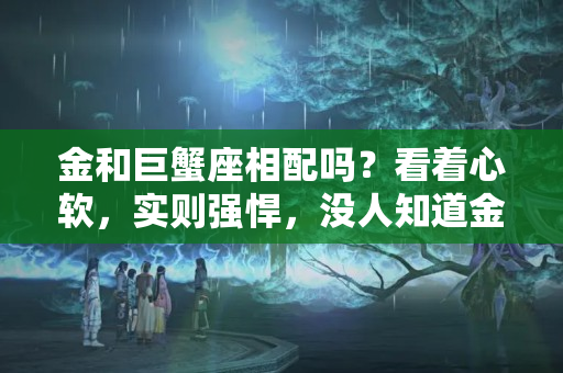 金和巨蟹座相配吗？看着心软，实则强悍，没人知道金月巨蟹座到底经历了什么