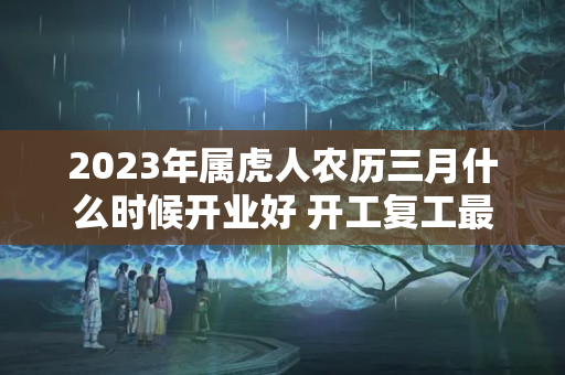 2023年属虎人农历三月什么时候开业好 开工复工最佳日期